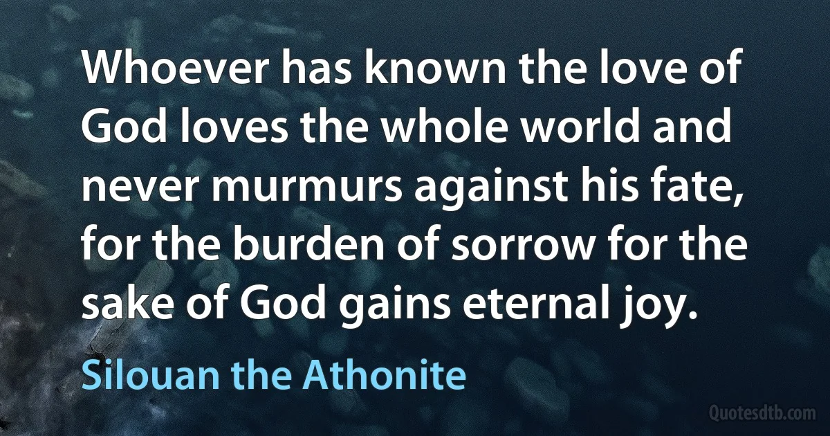 Whoever has known the love of God loves the whole world and never murmurs against his fate, for the burden of sorrow for the sake of God gains eternal joy. (Silouan the Athonite)