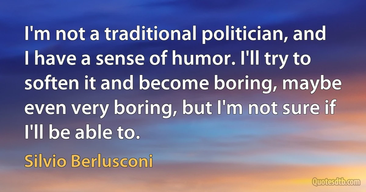 I'm not a traditional politician, and I have a sense of humor. I'll try to soften it and become boring, maybe even very boring, but I'm not sure if I'll be able to. (Silvio Berlusconi)