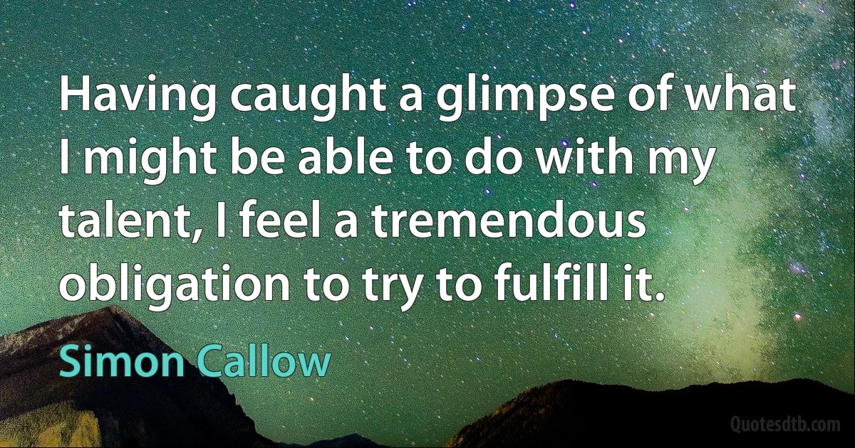 Having caught a glimpse of what I might be able to do with my talent, I feel a tremendous obligation to try to fulfill it. (Simon Callow)