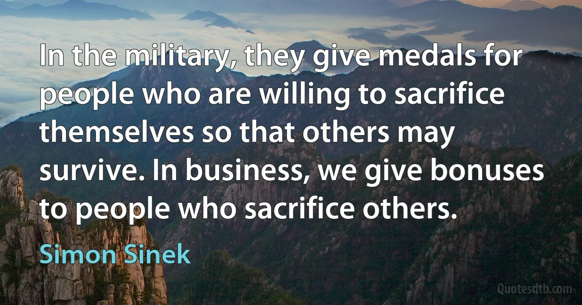 In the military, they give medals for people who are willing to sacrifice themselves so that others may survive. In business, we give bonuses to people who sacrifice others. (Simon Sinek)