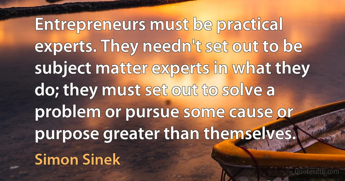 Entrepreneurs must be practical experts. They needn't set out to be subject matter experts in what they do; they must set out to solve a problem or pursue some cause or purpose greater than themselves. (Simon Sinek)