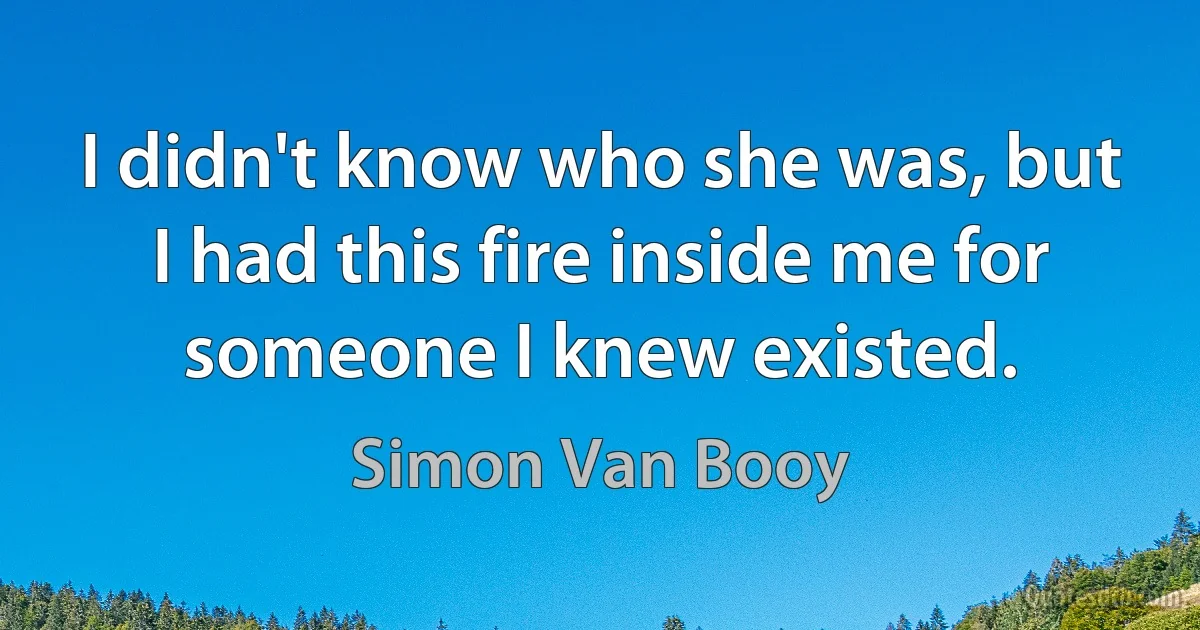 I didn't know who she was, but I had this fire inside me for someone I knew existed. (Simon Van Booy)