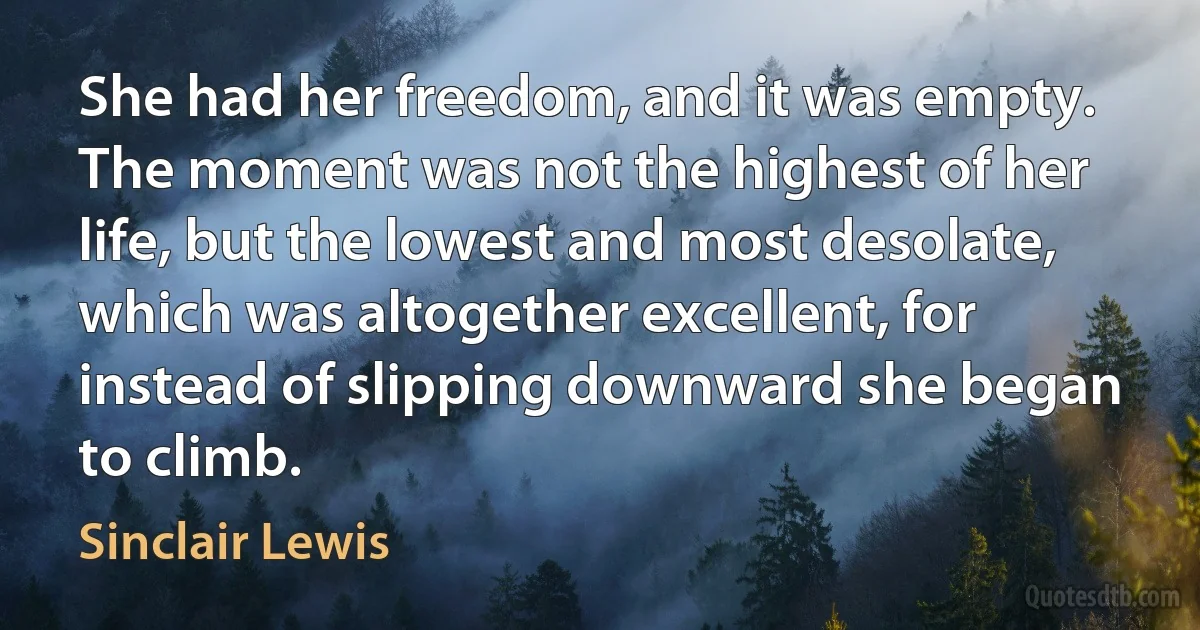 She had her freedom, and it was empty. The moment was not the highest of her life, but the lowest and most desolate, which was altogether excellent, for instead of slipping downward she began to climb. (Sinclair Lewis)