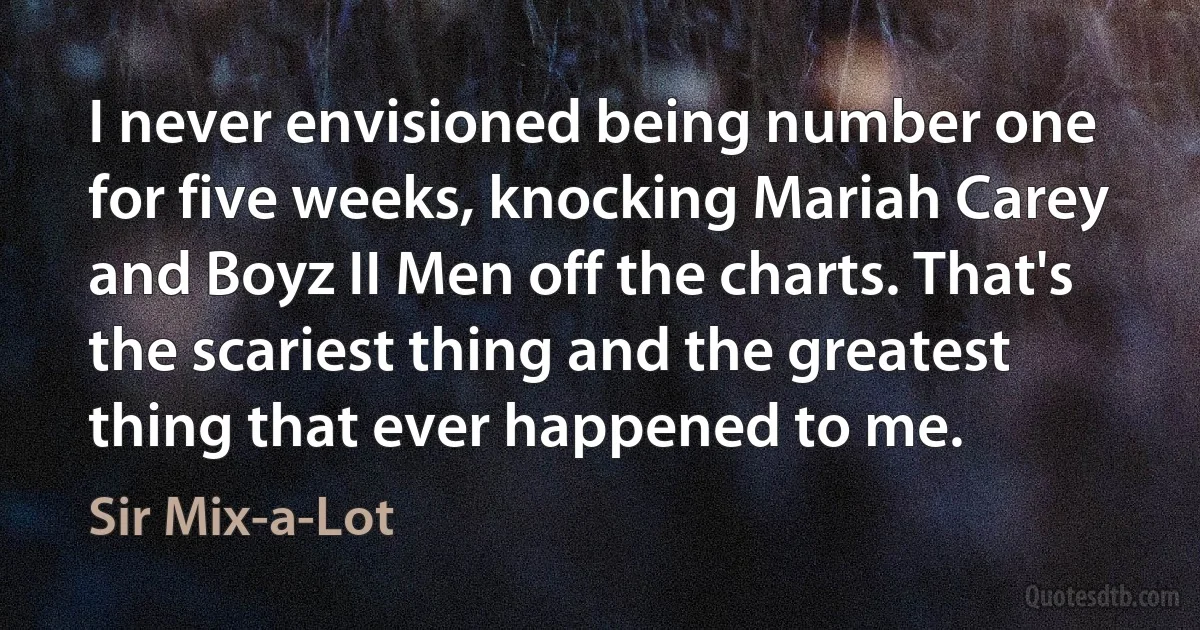 I never envisioned being number one for five weeks, knocking Mariah Carey and Boyz II Men off the charts. That's the scariest thing and the greatest thing that ever happened to me. (Sir Mix-a-Lot)