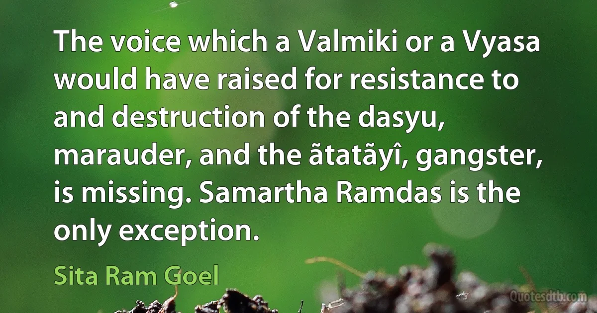 The voice which a Valmiki or a Vyasa would have raised for resistance to and destruction of the dasyu, marauder, and the ãtatãyî, gangster, is missing. Samartha Ramdas is the only exception. (Sita Ram Goel)