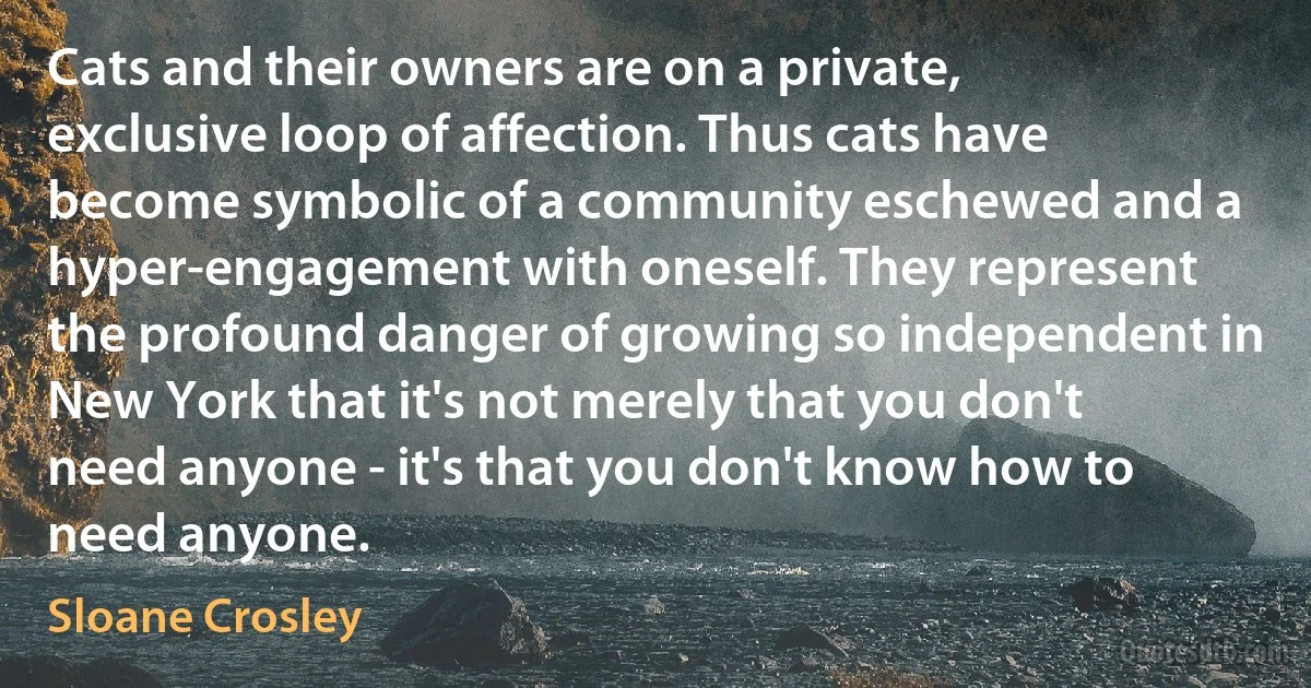 Cats and their owners are on a private, exclusive loop of affection. Thus cats have become symbolic of a community eschewed and a hyper-engagement with oneself. They represent the profound danger of growing so independent in New York that it's not merely that you don't need anyone - it's that you don't know how to need anyone. (Sloane Crosley)