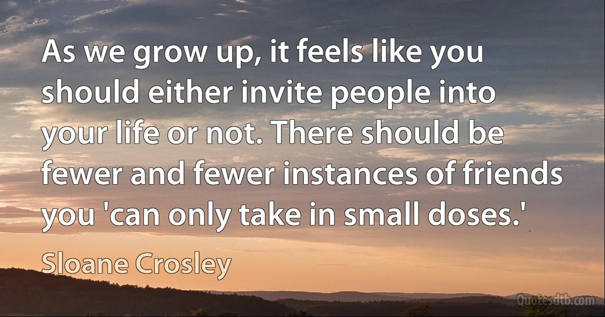 As we grow up, it feels like you should either invite people into your life or not. There should be fewer and fewer instances of friends you 'can only take in small doses.' (Sloane Crosley)