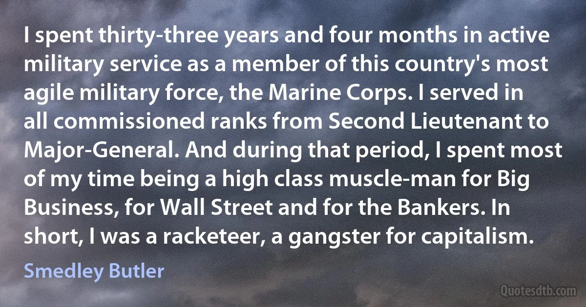 I spent thirty-three years and four months in active military service as a member of this country's most agile military force, the Marine Corps. I served in all commissioned ranks from Second Lieutenant to Major-General. And during that period, I spent most of my time being a high class muscle-man for Big Business, for Wall Street and for the Bankers. In short, I was a racketeer, a gangster for capitalism. (Smedley Butler)