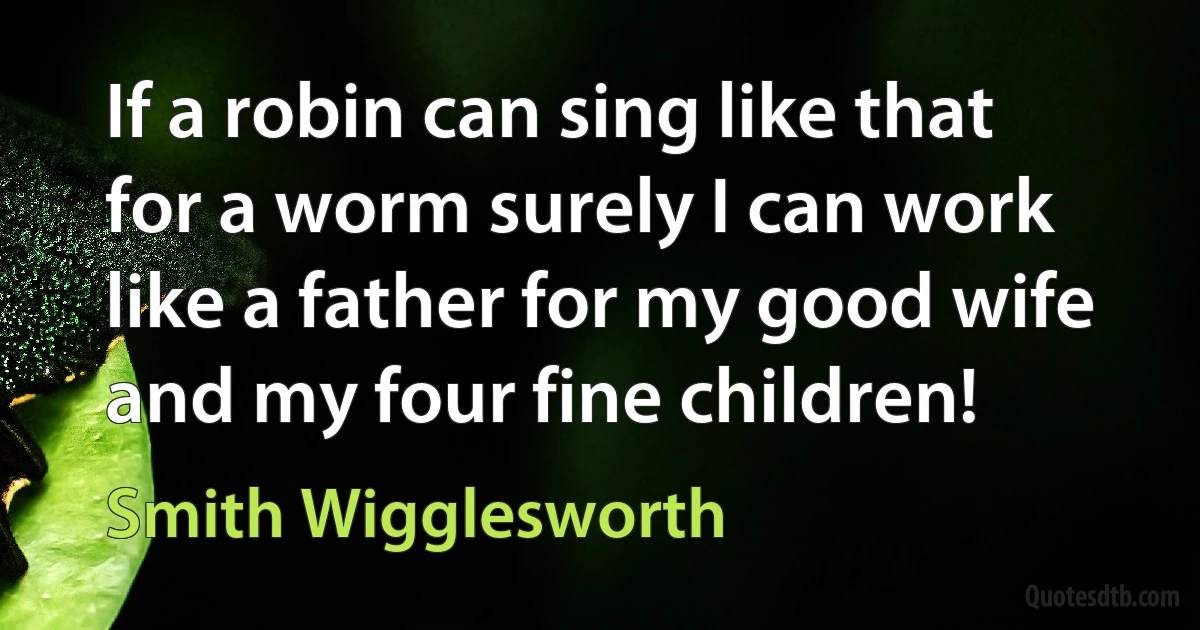 If a robin can sing like that for a worm surely I can work like a father for my good wife and my four fine children! (Smith Wigglesworth)