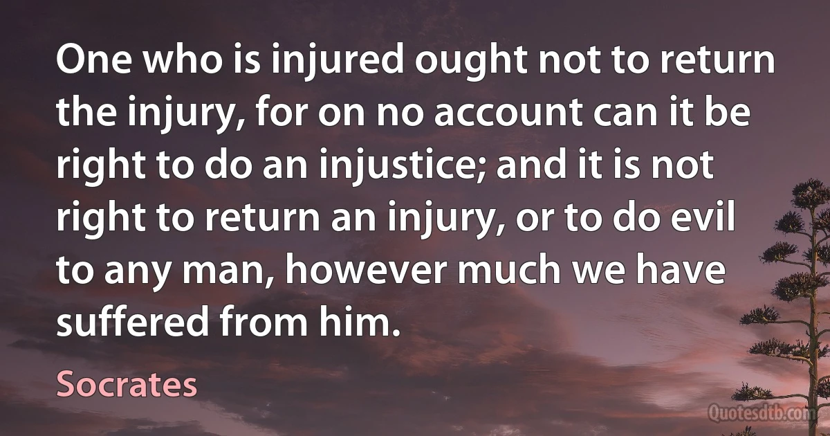 One who is injured ought not to return the injury, for on no account can it be right to do an injustice; and it is not right to return an injury, or to do evil to any man, however much we have suffered from him. (Socrates)