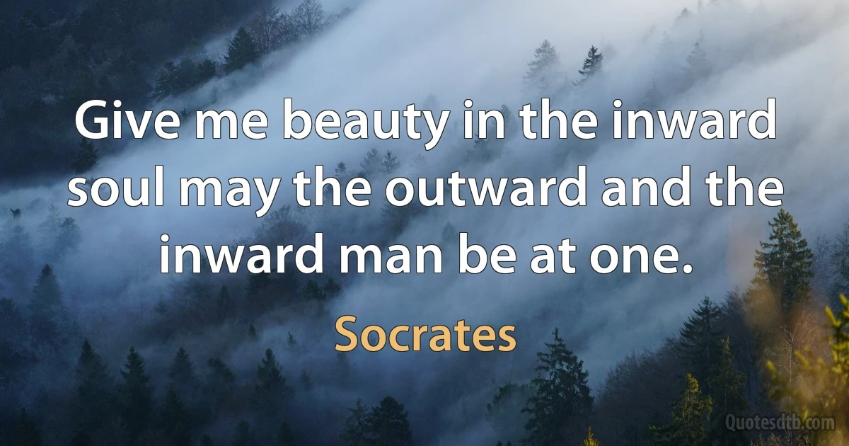 Give me beauty in the inward soul may the outward and the inward man be at one. (Socrates)