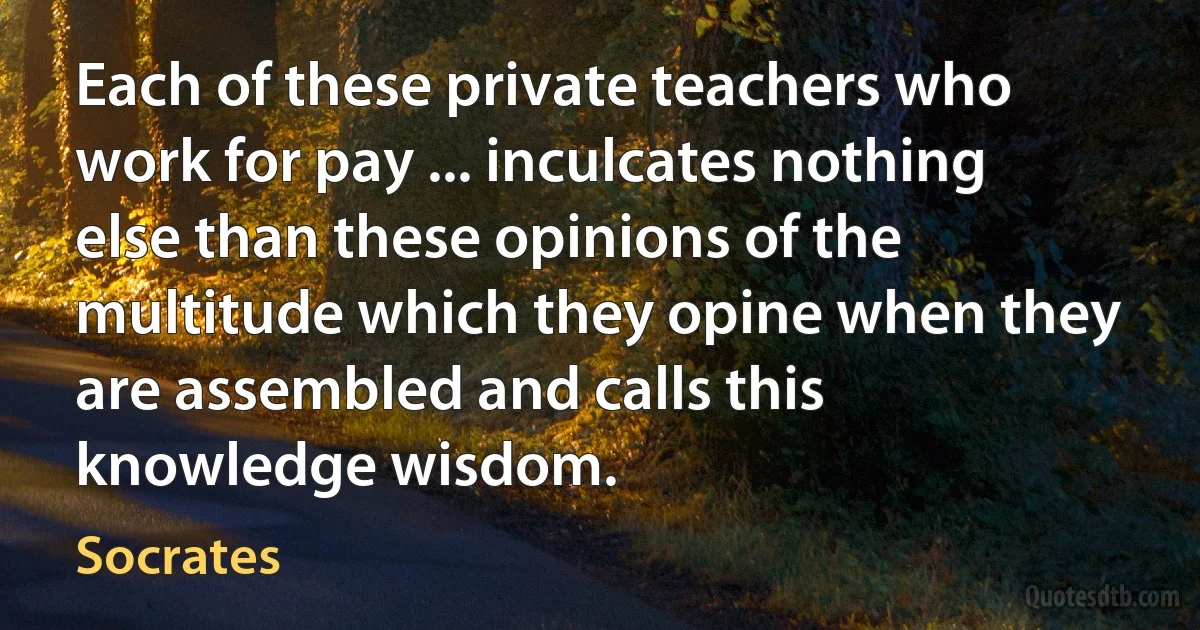 Each of these private teachers who work for pay ... inculcates nothing else than these opinions of the multitude which they opine when they are assembled and calls this knowledge wisdom. (Socrates)