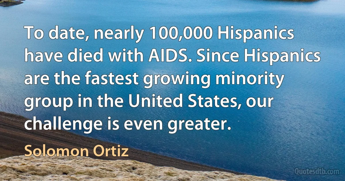 To date, nearly 100,000 Hispanics have died with AIDS. Since Hispanics are the fastest growing minority group in the United States, our challenge is even greater. (Solomon Ortiz)