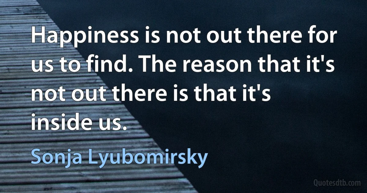 Happiness is not out there for us to find. The reason that it's not out there is that it's inside us. (Sonja Lyubomirsky)