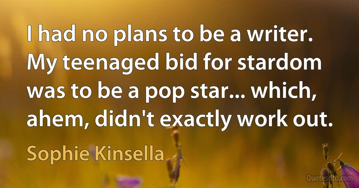 I had no plans to be a writer. My teenaged bid for stardom was to be a pop star... which, ahem, didn't exactly work out. (Sophie Kinsella)