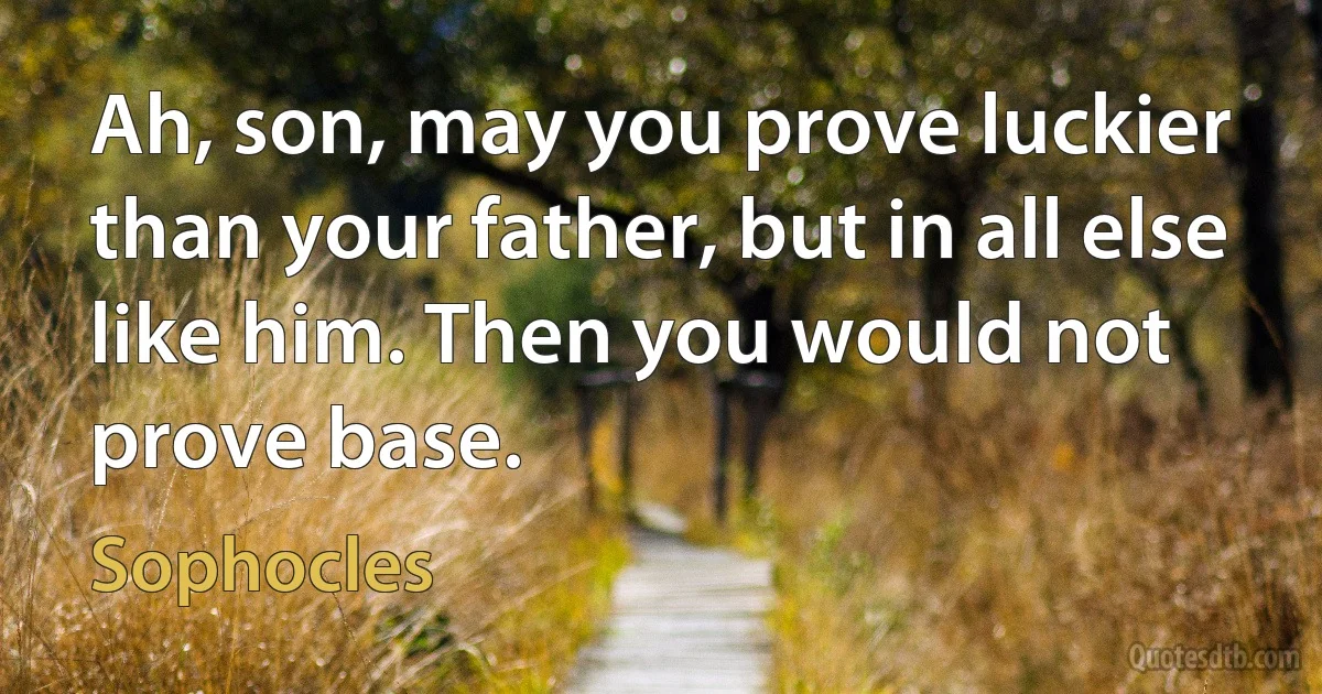 Ah, son, may you prove luckier than your father, but in all else like him. Then you would not prove base. (Sophocles)