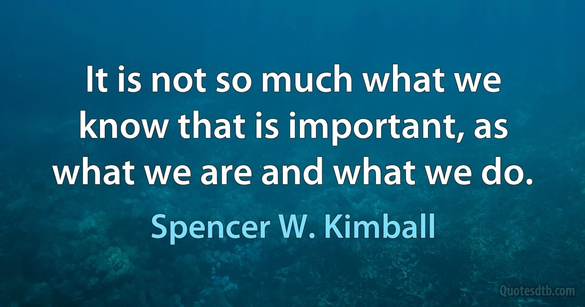 It is not so much what we know that is important, as what we are and what we do. (Spencer W. Kimball)