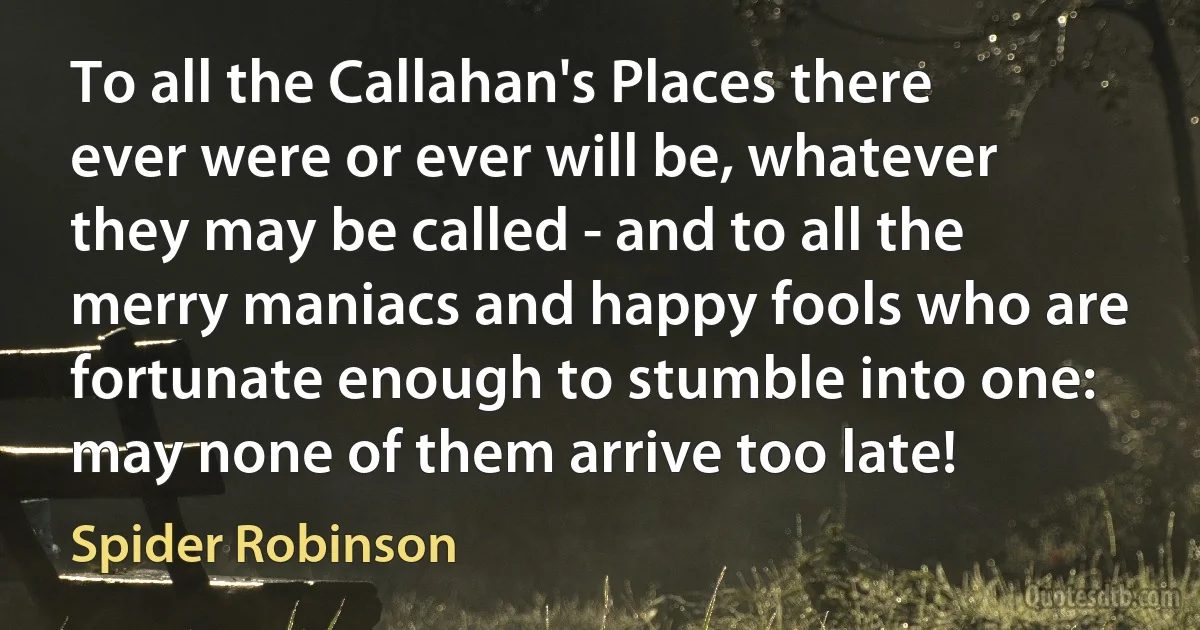 To all the Callahan's Places there ever were or ever will be, whatever they may be called - and to all the merry maniacs and happy fools who are fortunate enough to stumble into one: may none of them arrive too late! (Spider Robinson)