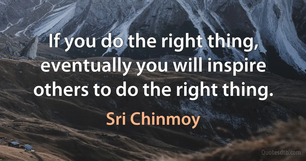 If you do the right thing, eventually you will inspire others to do the right thing. (Sri Chinmoy)