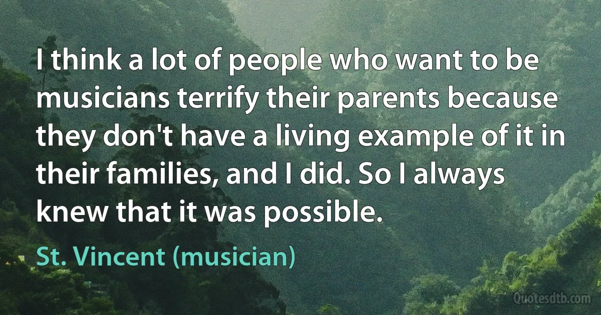 I think a lot of people who want to be musicians terrify their parents because they don't have a living example of it in their families, and I did. So I always knew that it was possible. (St. Vincent (musician))