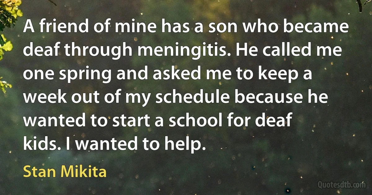 A friend of mine has a son who became deaf through meningitis. He called me one spring and asked me to keep a week out of my schedule because he wanted to start a school for deaf kids. I wanted to help. (Stan Mikita)