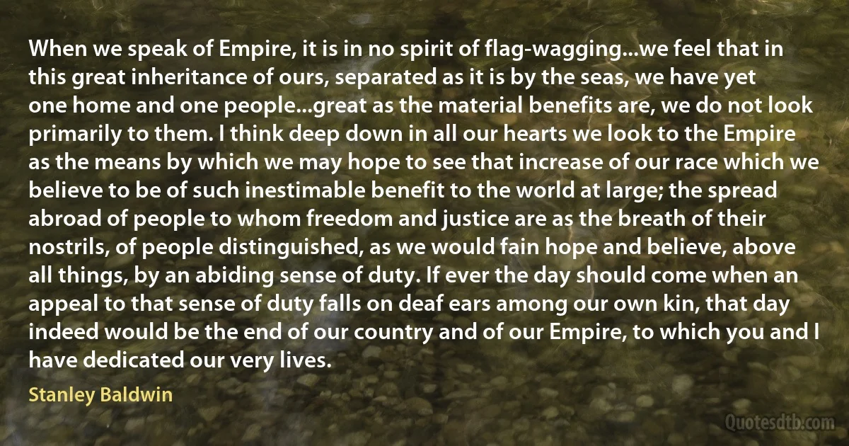 When we speak of Empire, it is in no spirit of flag-wagging...we feel that in this great inheritance of ours, separated as it is by the seas, we have yet one home and one people...great as the material benefits are, we do not look primarily to them. I think deep down in all our hearts we look to the Empire as the means by which we may hope to see that increase of our race which we believe to be of such inestimable benefit to the world at large; the spread abroad of people to whom freedom and justice are as the breath of their nostrils, of people distinguished, as we would fain hope and believe, above all things, by an abiding sense of duty. If ever the day should come when an appeal to that sense of duty falls on deaf ears among our own kin, that day indeed would be the end of our country and of our Empire, to which you and I have dedicated our very lives. (Stanley Baldwin)