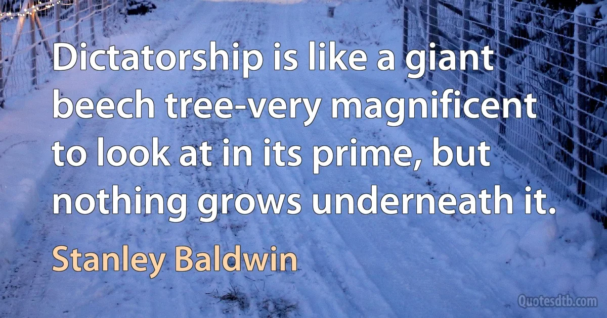 Dictatorship is like a giant beech tree-very magnificent to look at in its prime, but nothing grows underneath it. (Stanley Baldwin)