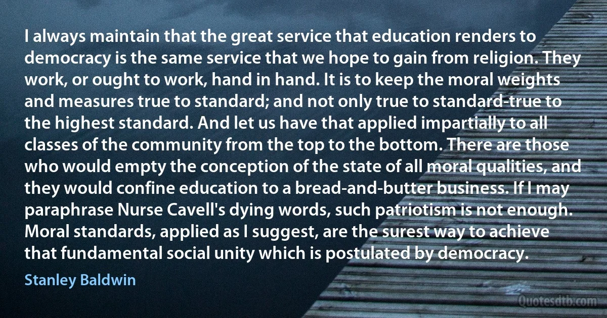 I always maintain that the great service that education renders to democracy is the same service that we hope to gain from religion. They work, or ought to work, hand in hand. It is to keep the moral weights and measures true to standard; and not only true to standard-true to the highest standard. And let us have that applied impartially to all classes of the community from the top to the bottom. There are those who would empty the conception of the state of all moral qualities, and they would confine education to a bread-and-butter business. If I may paraphrase Nurse Cavell's dying words, such patriotism is not enough. Moral standards, applied as I suggest, are the surest way to achieve that fundamental social unity which is postulated by democracy. (Stanley Baldwin)