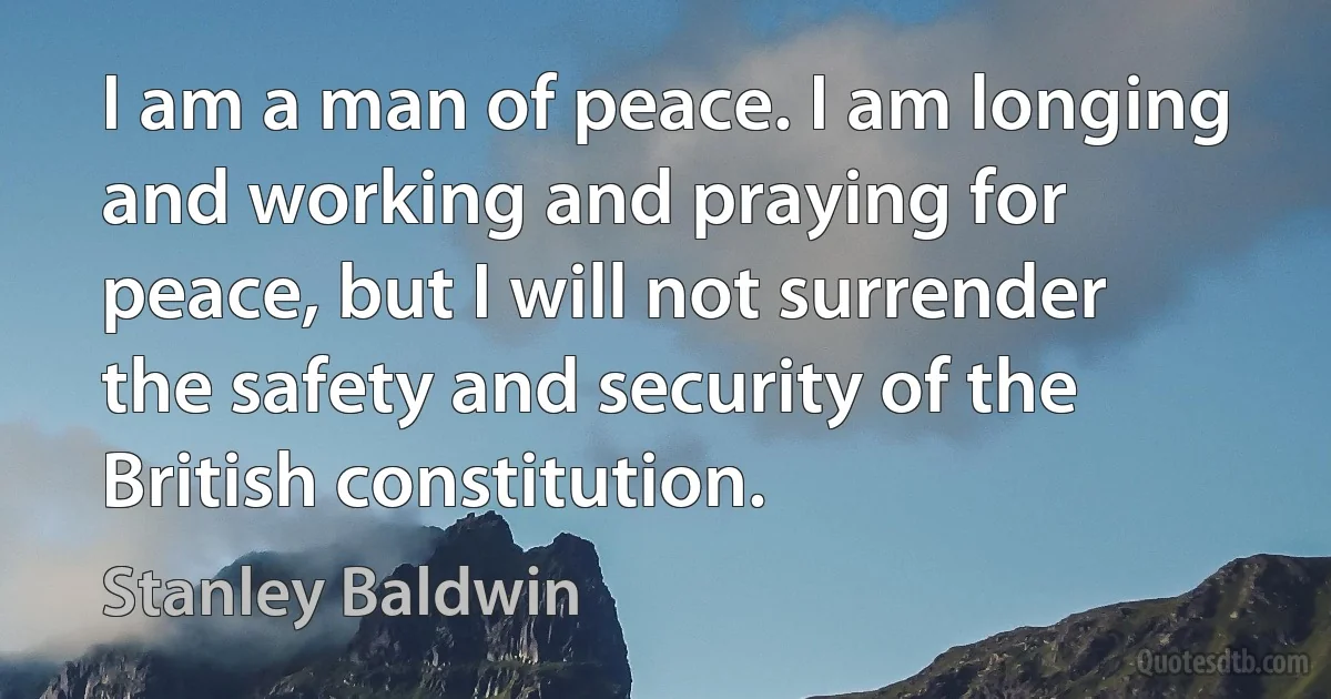 I am a man of peace. I am longing and working and praying for peace, but I will not surrender the safety and security of the British constitution. (Stanley Baldwin)