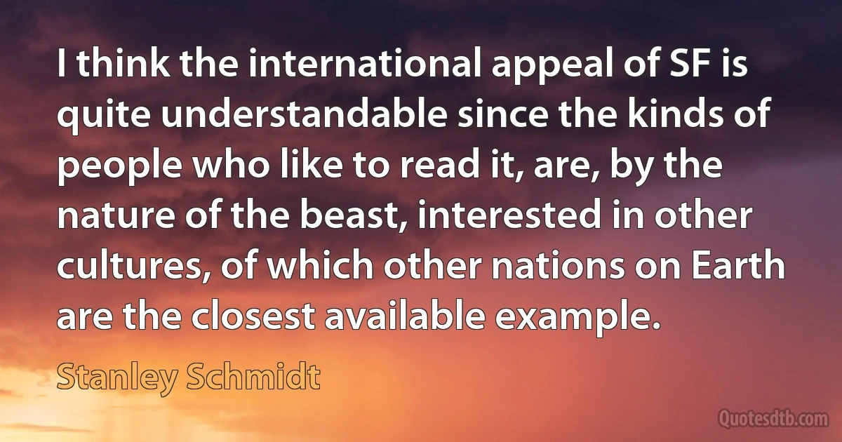 I think the international appeal of SF is quite understandable since the kinds of people who like to read it, are, by the nature of the beast, interested in other cultures, of which other nations on Earth are the closest available example. (Stanley Schmidt)