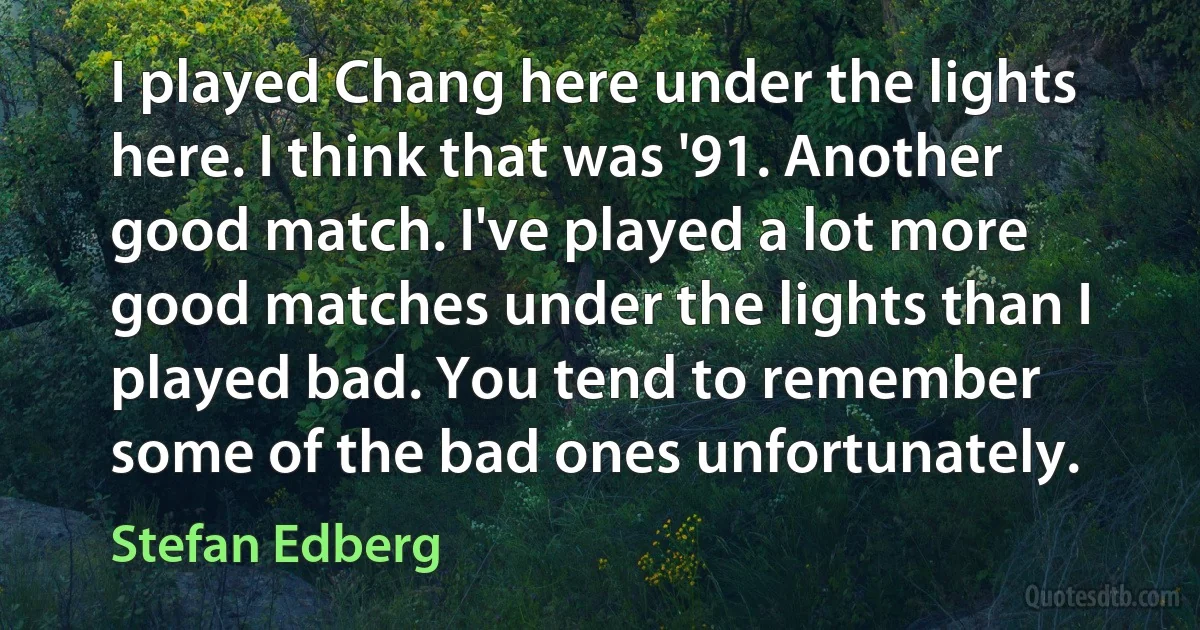 I played Chang here under the lights here. I think that was '91. Another good match. I've played a lot more good matches under the lights than I played bad. You tend to remember some of the bad ones unfortunately. (Stefan Edberg)