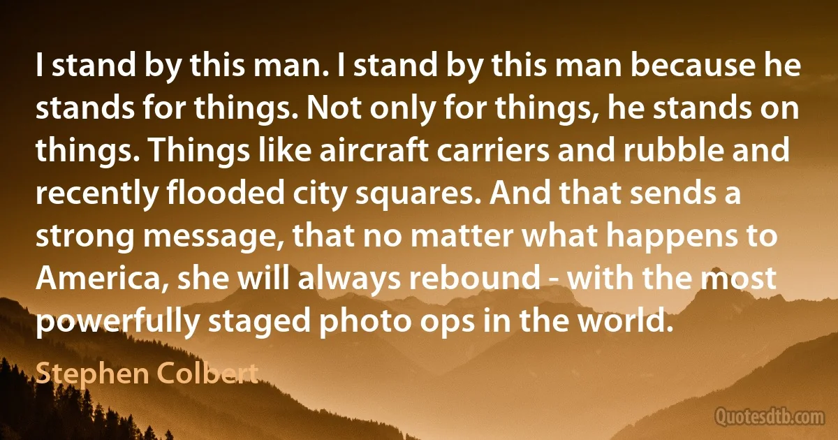 I stand by this man. I stand by this man because he stands for things. Not only for things, he stands on things. Things like aircraft carriers and rubble and recently flooded city squares. And that sends a strong message, that no matter what happens to America, she will always rebound - with the most powerfully staged photo ops in the world. (Stephen Colbert)