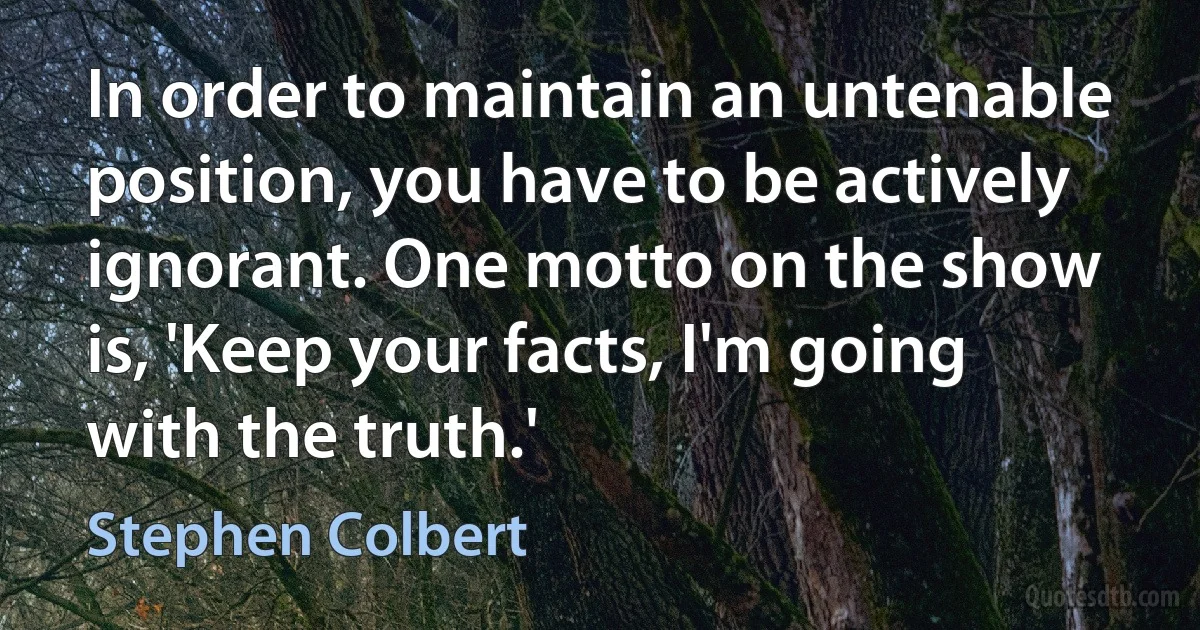 In order to maintain an untenable position, you have to be actively ignorant. One motto on the show is, 'Keep your facts, I'm going with the truth.' (Stephen Colbert)