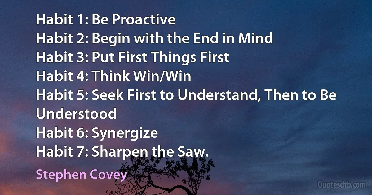 Habit 1: Be Proactive
Habit 2: Begin with the End in Mind
Habit 3: Put First Things First
Habit 4: Think Win/Win
Habit 5: Seek First to Understand, Then to Be Understood
Habit 6: Synergize
Habit 7: Sharpen the Saw. (Stephen Covey)