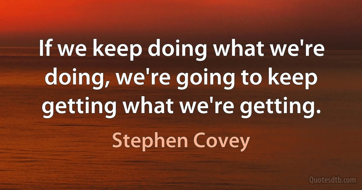 If we keep doing what we're doing, we're going to keep getting what we're getting. (Stephen Covey)