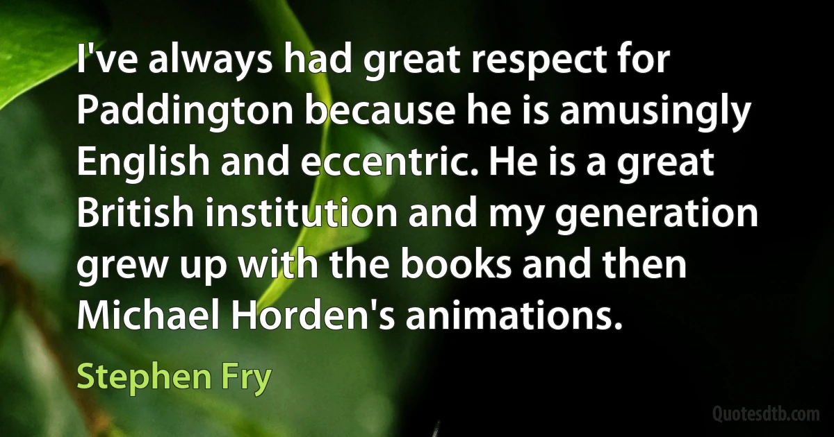 I've always had great respect for Paddington because he is amusingly English and eccentric. He is a great British institution and my generation grew up with the books and then Michael Horden's animations. (Stephen Fry)