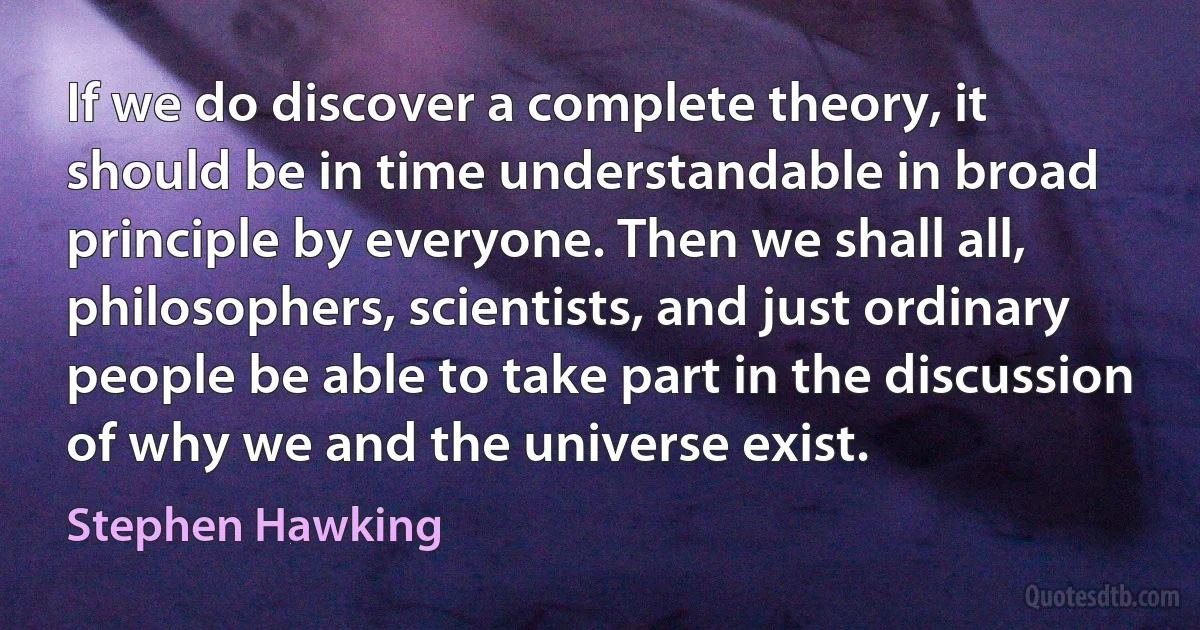 If we do discover a complete theory, it should be in time understandable in broad principle by everyone. Then we shall all, philosophers, scientists, and just ordinary people be able to take part in the discussion of why we and the universe exist. (Stephen Hawking)