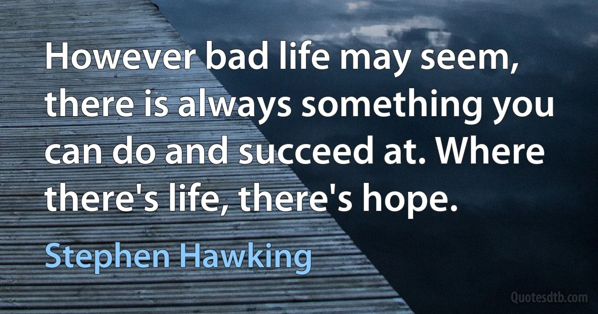 However bad life may seem, there is always something you can do and succeed at. Where there's life, there's hope. (Stephen Hawking)