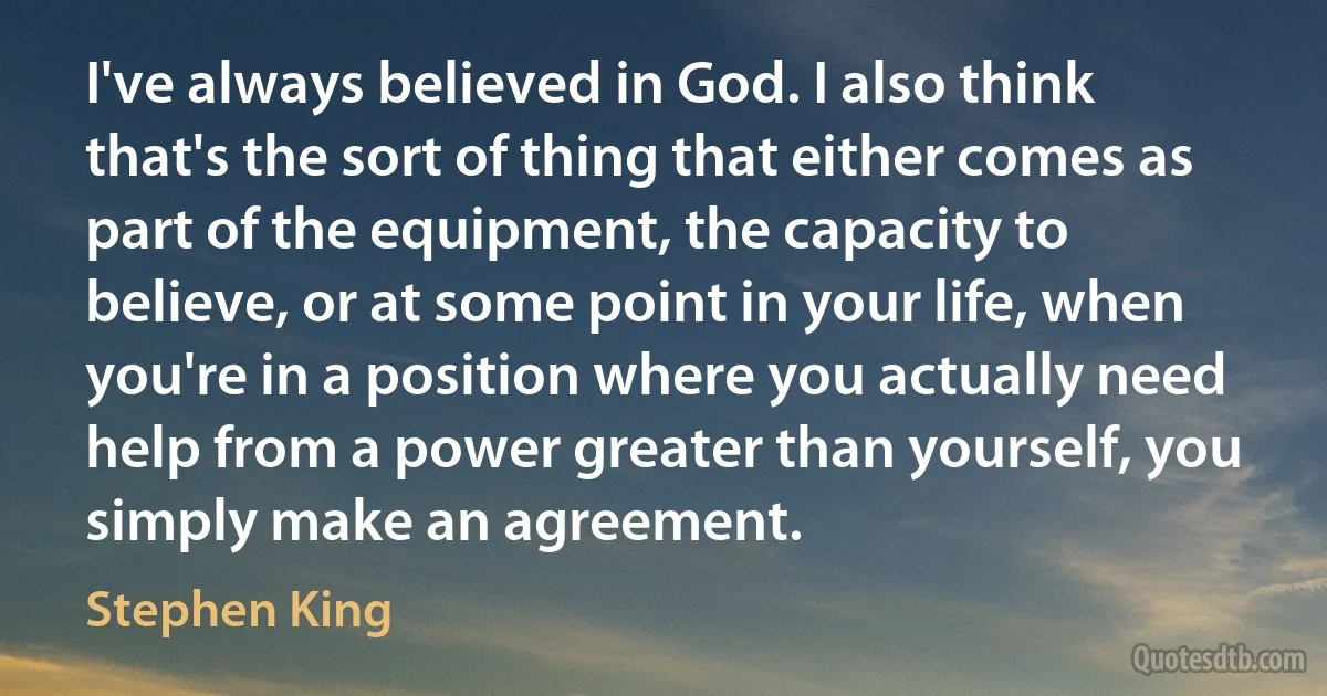 I've always believed in God. I also think that's the sort of thing that either comes as part of the equipment, the capacity to believe, or at some point in your life, when you're in a position where you actually need help from a power greater than yourself, you simply make an agreement. (Stephen King)