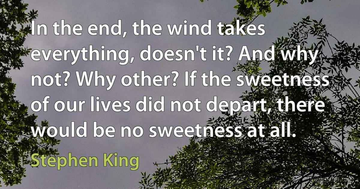 In the end, the wind takes everything, doesn't it? And why not? Why other? If the sweetness of our lives did not depart, there would be no sweetness at all. (Stephen King)