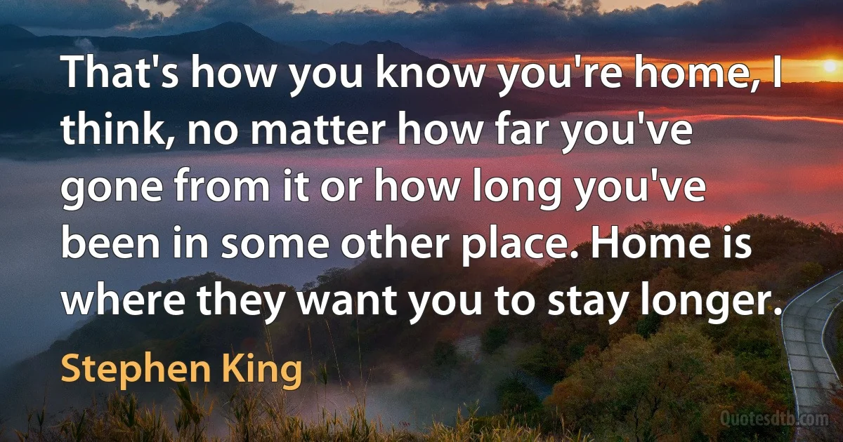 That's how you know you're home, I think, no matter how far you've gone from it or how long you've been in some other place. Home is where they want you to stay longer. (Stephen King)