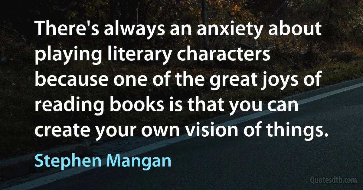 There's always an anxiety about playing literary characters because one of the great joys of reading books is that you can create your own vision of things. (Stephen Mangan)