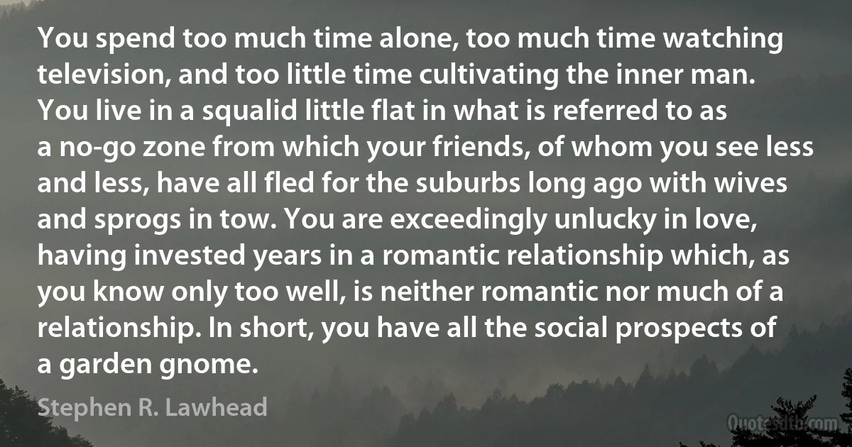 You spend too much time alone, too much time watching television, and too little time cultivating the inner man. You live in a squalid little flat in what is referred to as a no-go zone from which your friends, of whom you see less and less, have all fled for the suburbs long ago with wives and sprogs in tow. You are exceedingly unlucky in love, having invested years in a romantic relationship which, as you know only too well, is neither romantic nor much of a relationship. In short, you have all the social prospects of a garden gnome. (Stephen R. Lawhead)