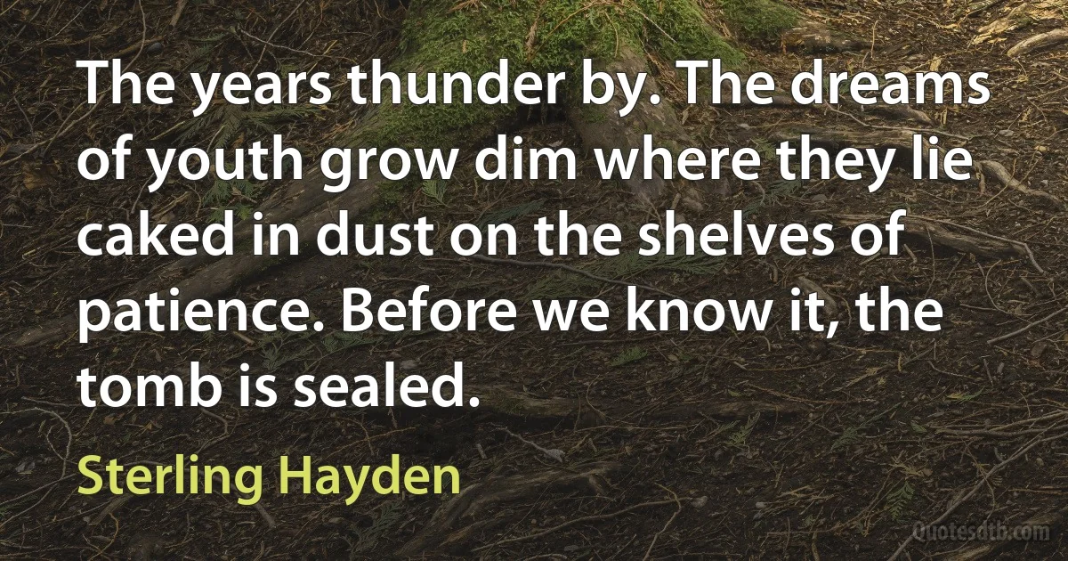 The years thunder by. The dreams of youth grow dim where they lie caked in dust on the shelves of patience. Before we know it, the tomb is sealed. (Sterling Hayden)