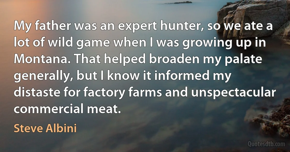 My father was an expert hunter, so we ate a lot of wild game when I was growing up in Montana. That helped broaden my palate generally, but I know it informed my distaste for factory farms and unspectacular commercial meat. (Steve Albini)