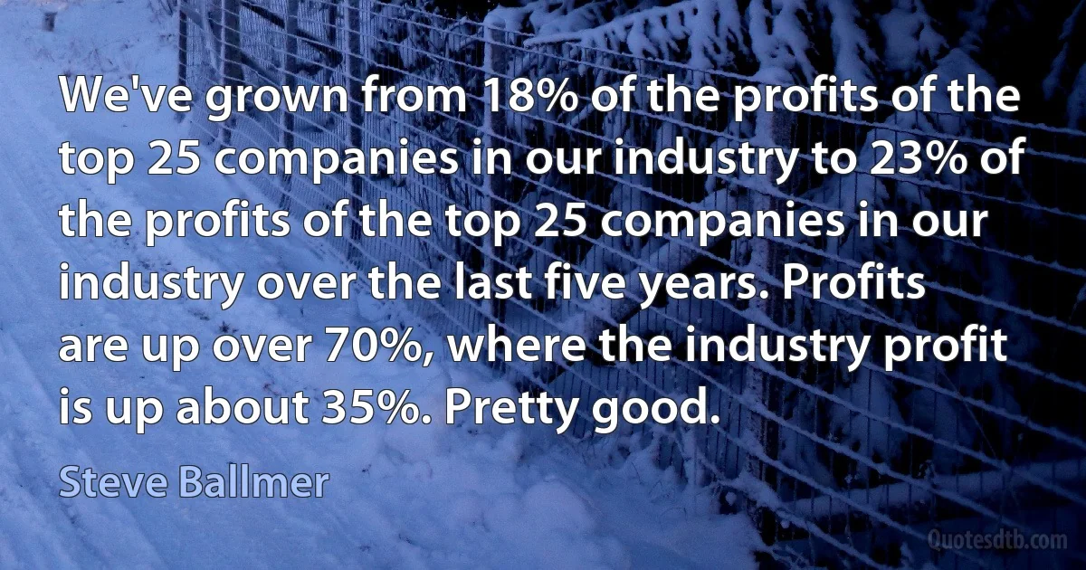 We've grown from 18% of the profits of the top 25 companies in our industry to 23% of the profits of the top 25 companies in our industry over the last five years. Profits are up over 70%, where the industry profit is up about 35%. Pretty good. (Steve Ballmer)