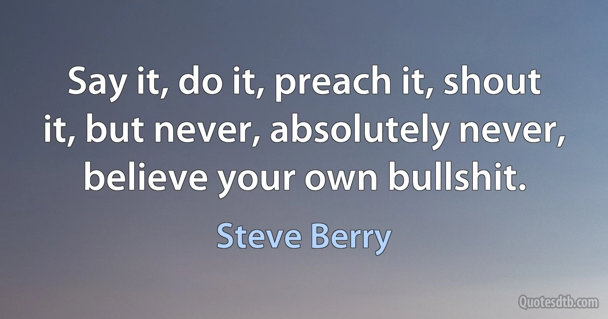 Say it, do it, preach it, shout it, but never, absolutely never, believe your own bullshit. (Steve Berry)