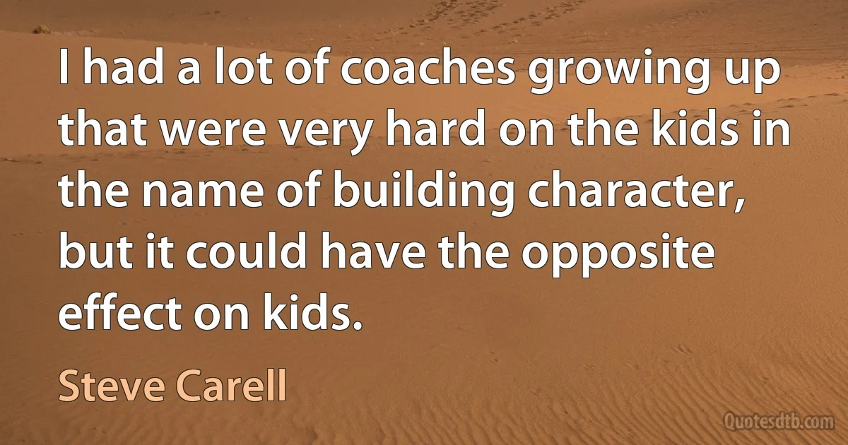 I had a lot of coaches growing up that were very hard on the kids in the name of building character, but it could have the opposite effect on kids. (Steve Carell)