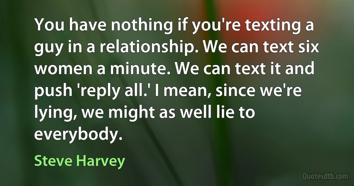 You have nothing if you're texting a guy in a relationship. We can text six women a minute. We can text it and push 'reply all.' I mean, since we're lying, we might as well lie to everybody. (Steve Harvey)