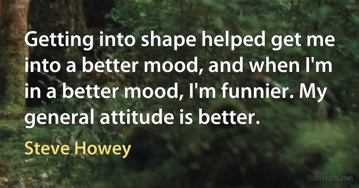 Getting into shape helped get me into a better mood, and when I'm in a better mood, I'm funnier. My general attitude is better. (Steve Howey)